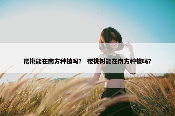 樱桃能在南方种植吗？ 樱桃树能在南方种植吗？