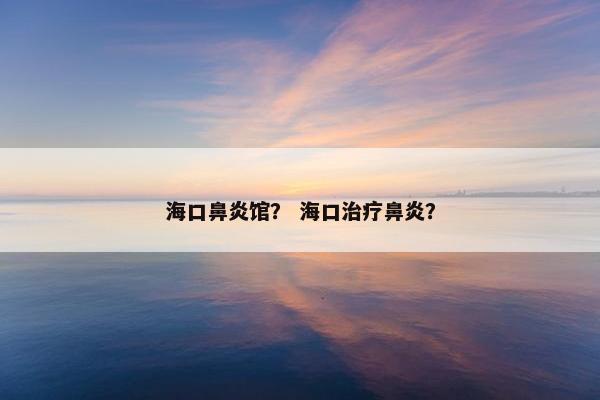 海口鼻炎馆？ 海口治疗鼻炎？