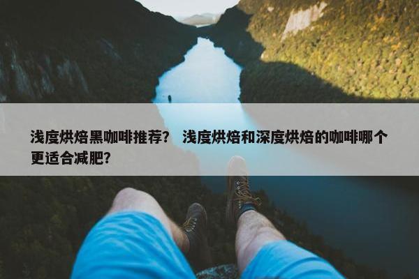 浅度烘焙黑咖啡推荐？ 浅度烘焙和深度烘焙的咖啡哪个更适合减肥？