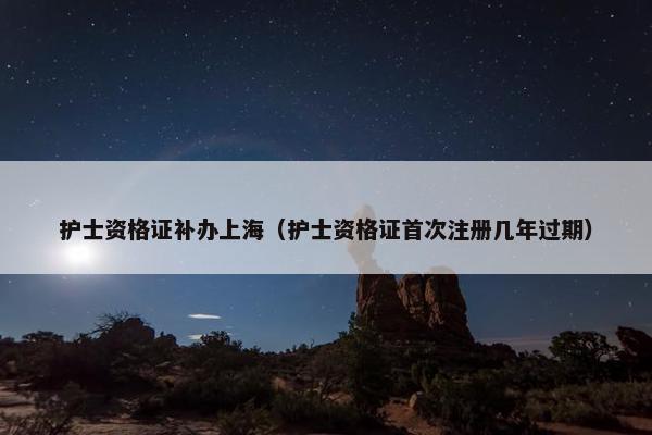 护士资格证补办上海（护士资格证首次注册几年过期）