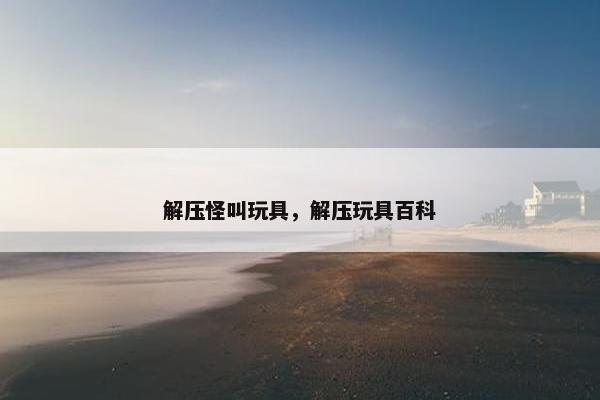 解压怪叫玩具，解压玩具百科