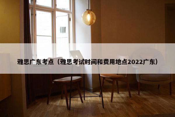 雅思广东考点（雅思考试时间和费用地点2022广东）