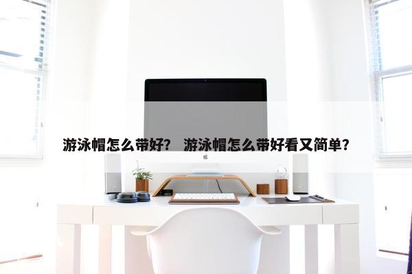 游泳帽怎么带好？ 游泳帽怎么带好看又简单？