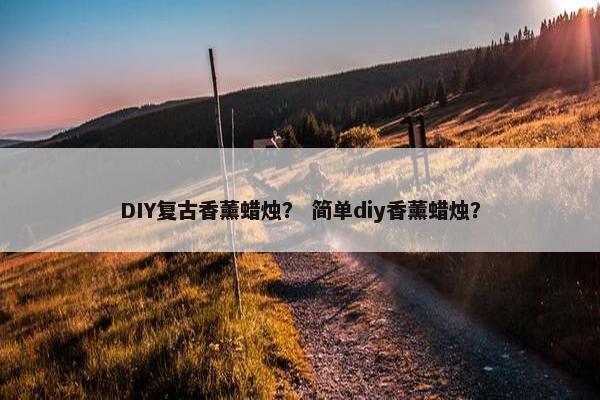 DIY复古香薰蜡烛？ 简单diy香薰蜡烛？