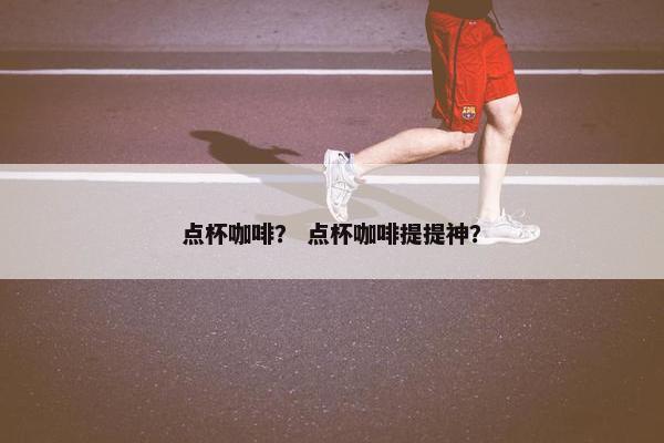 点杯咖啡？ 点杯咖啡提提神？
