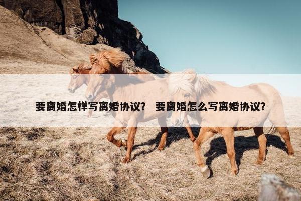 要离婚怎样写离婚协议？ 要离婚怎么写离婚协议？