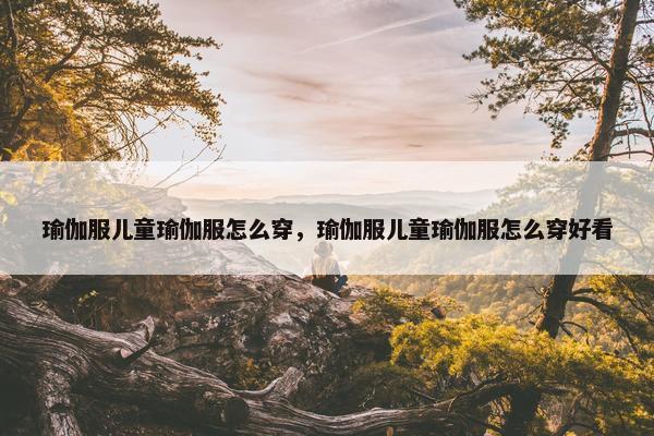 瑜伽服儿童瑜伽服怎么穿，瑜伽服儿童瑜伽服怎么穿好看