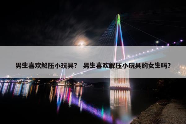 男生喜欢解压小玩具？ 男生喜欢解压小玩具的女生吗？