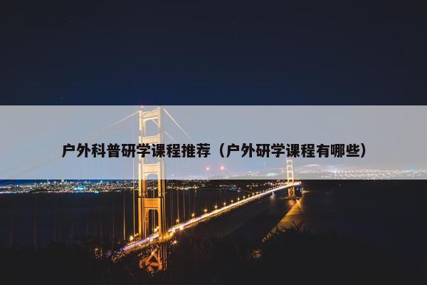 户外科普研学课程推荐（户外研学课程有哪些）