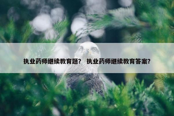 执业药师继续教育题？ 执业药师继续教育答案？