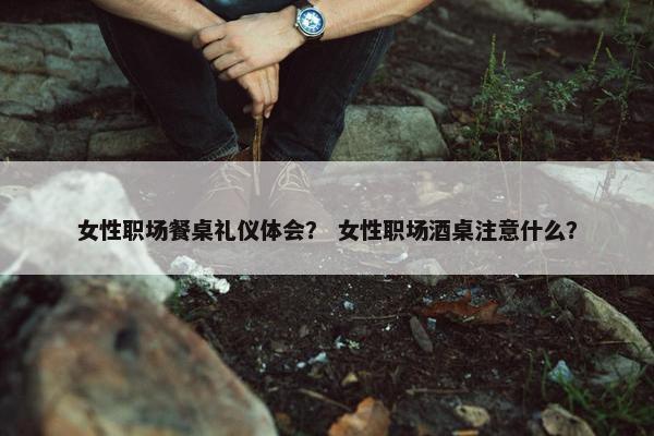 女性职场餐桌礼仪体会？ 女性职场酒桌注意什么？