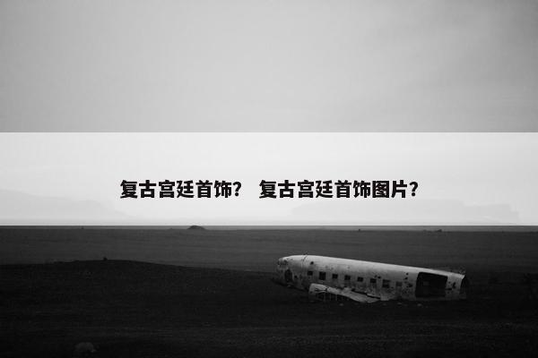 复古宫廷首饰？ 复古宫廷首饰图片？