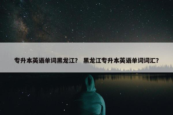 专升本英语单词黑龙江？ 黑龙江专升本英语单词词汇？