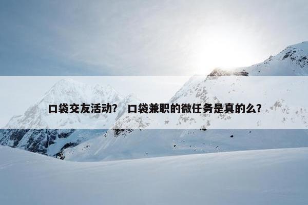口袋交友活动？ 口袋兼职的微任务是真的么？