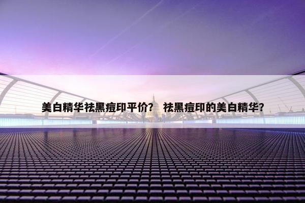 美白精华祛黑痘印平价？ 祛黑痘印的美白精华？