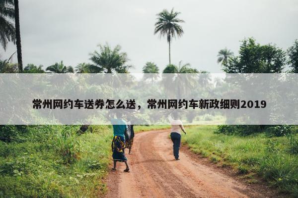 常州网约车送券怎么送，常州网约车新政细则2019