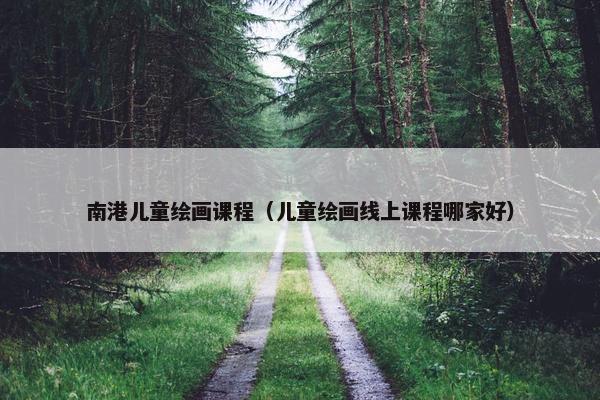 南港儿童绘画课程（儿童绘画线上课程哪家好）