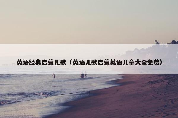 英语经典启蒙儿歌（英语儿歌启蒙英语儿童大全免费）