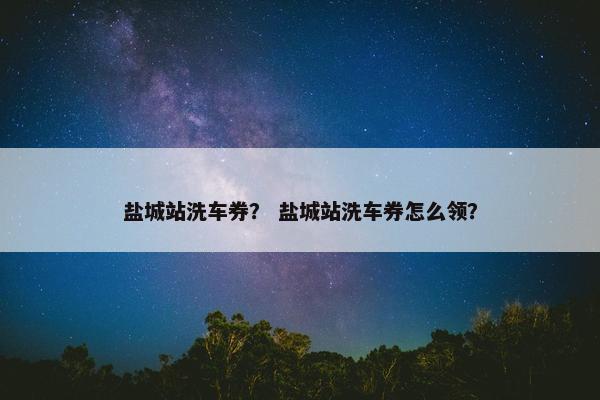 盐城站洗车券？ 盐城站洗车券怎么领？