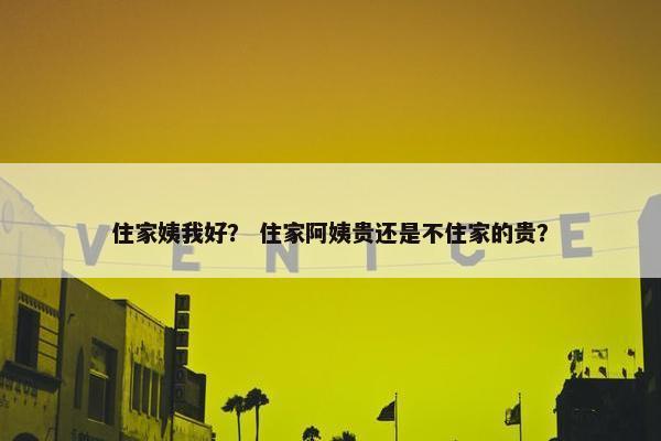 住家姨我好？ 住家阿姨贵还是不住家的贵？