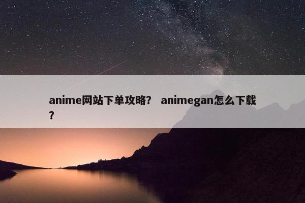 anime网站下单攻略？ animegan怎么下载？