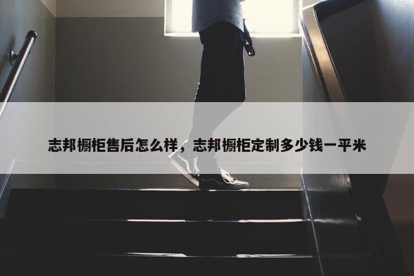 志邦橱柜售后怎么样，志邦橱柜定制多少钱一平米