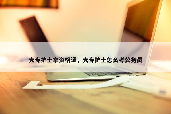 大专护士拿资格证，大专护士怎么考公务员