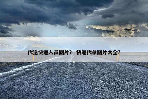 代送快递人员图片？ 快递代拿图片大全？