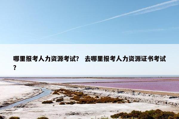 哪里报考人力资源考试？ 去哪里报考人力资源证书考试？