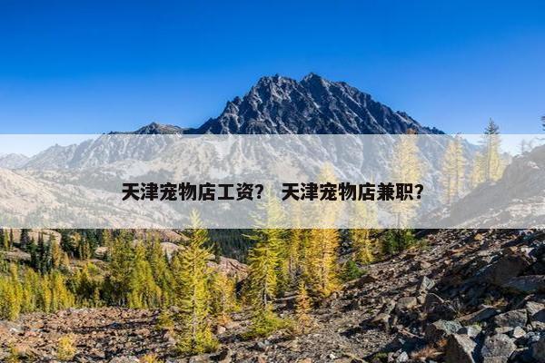 天津宠物店工资？ 天津宠物店兼职？