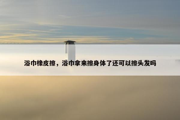 浴巾橡皮擦，浴巾拿来擦身体了还可以擦头发吗