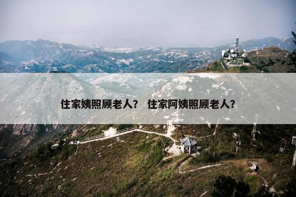 住家姨照顾老人？ 住家阿姨照顾老人？