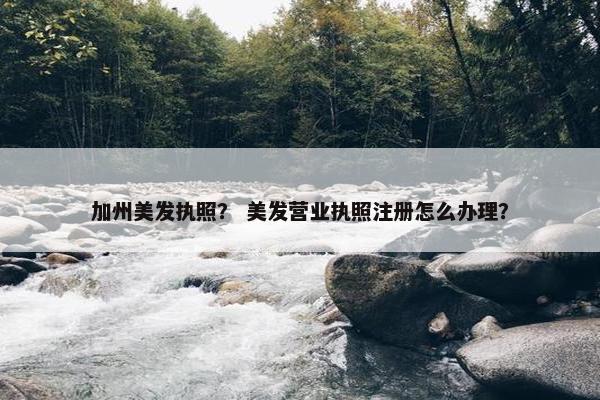 加州美发执照？ 美发营业执照注册怎么办理？
