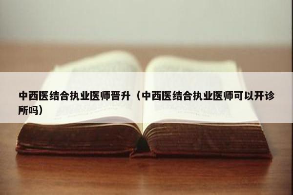 中西医结合执业医师晋升（中西医结合执业医师可以开诊所吗）