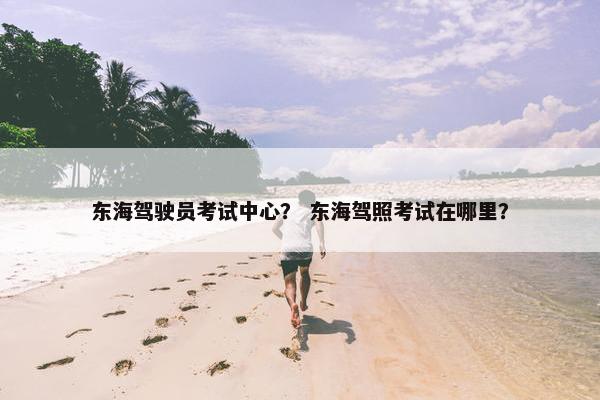 东海驾驶员考试中心？ 东海驾照考试在哪里？