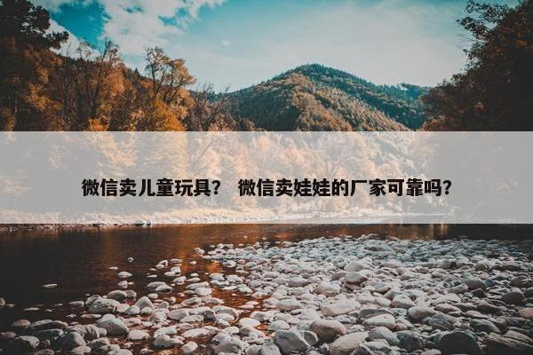 微信卖儿童玩具？ 微信卖娃娃的厂家可靠吗？