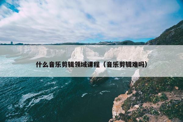 什么音乐剪辑领域课程（音乐剪辑难吗）