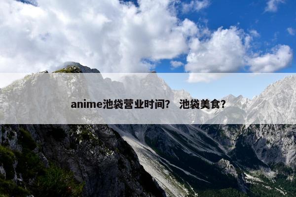 anime池袋营业时间？ 池袋美食？