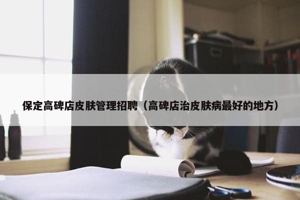 保定高碑店皮肤管理招聘（高碑店治皮肤病最好的地方）