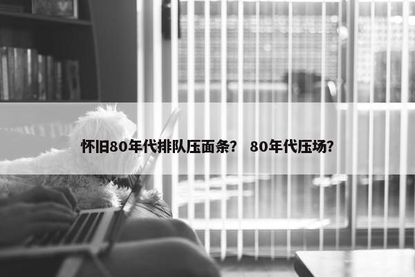 怀旧80年代排队压面条？ 80年代压场？