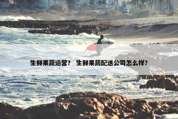 生鲜果蔬运营？ 生鲜果蔬配送公司怎么样？