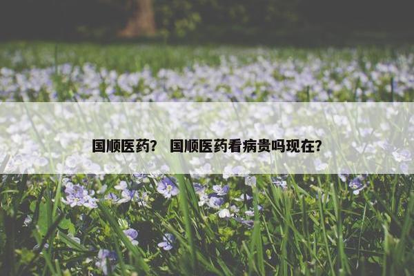 国顺医药？ 国顺医药看病贵吗现在？