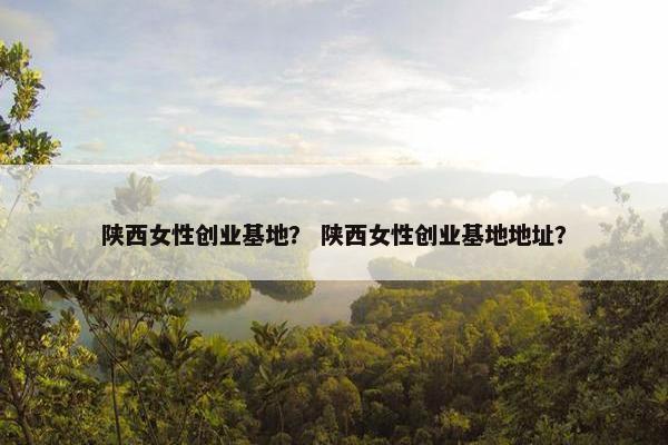 陕西女性创业基地？ 陕西女性创业基地地址？