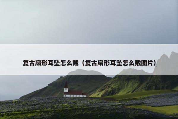 复古扇形耳坠怎么戴（复古扇形耳坠怎么戴图片）