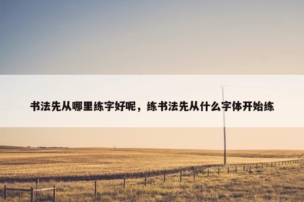 书法先从哪里练字好呢，练书法先从什么字体开始练