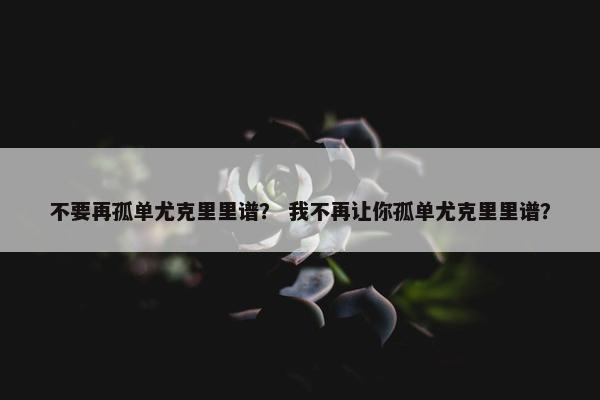 不要再孤单尤克里里谱？ 我不再让你孤单尤克里里谱？
