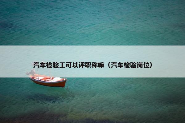 汽车检验工可以评职称嘛（汽车检验岗位）