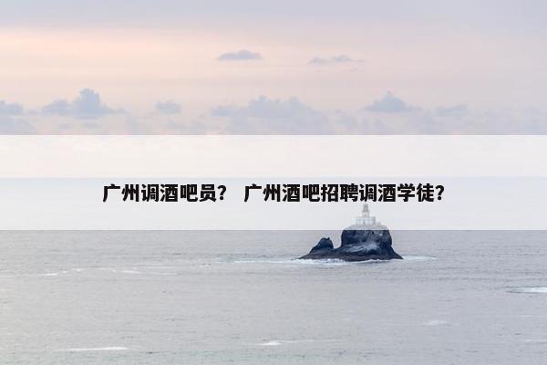 广州调酒吧员？ 广州酒吧招聘调酒学徒？