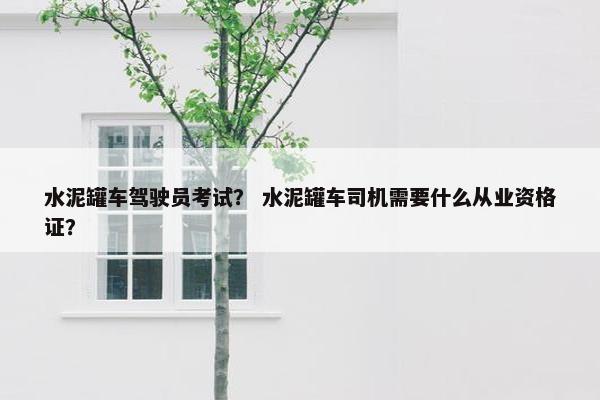 水泥罐车驾驶员考试？ 水泥罐车司机需要什么从业资格证？