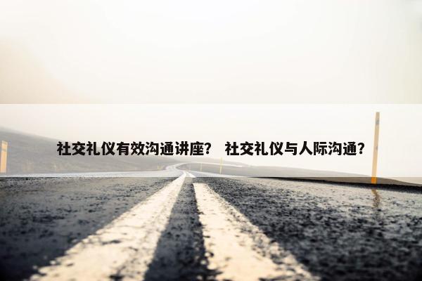 社交礼仪有效沟通讲座？ 社交礼仪与人际沟通？
